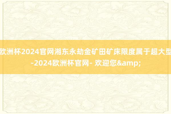 欧洲杯2024官网湘东永劫金矿田矿床限度属于超大型-2024欧洲杯官网- 欢迎您&