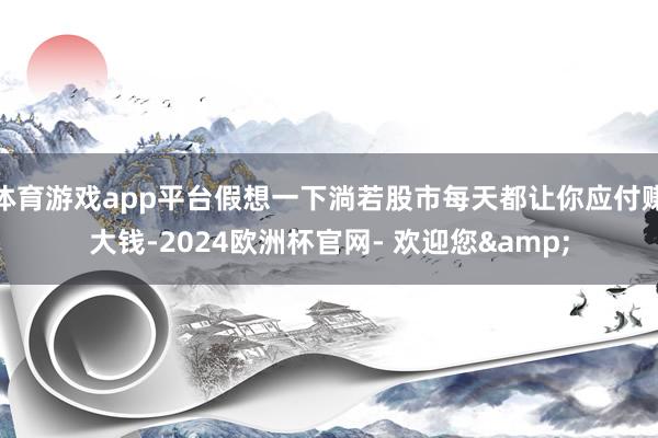 体育游戏app平台假想一下淌若股市每天都让你应付赚大钱-2024欧洲杯官网- 欢迎您&