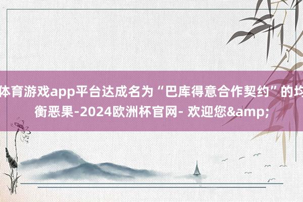 体育游戏app平台达成名为“巴库得意合作契约”的均衡恶果-2024欧洲杯官网- 欢迎您&