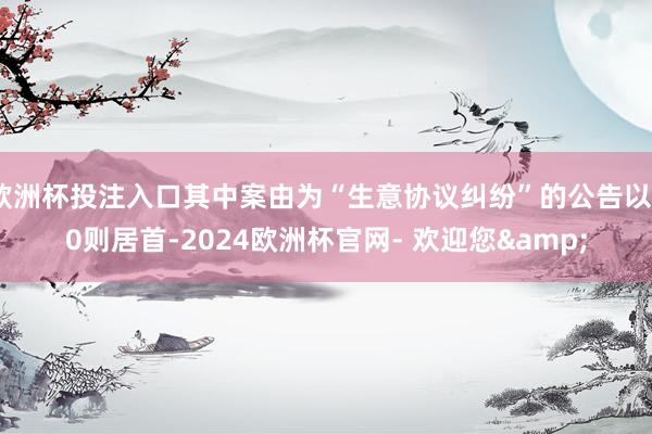 欧洲杯投注入口其中案由为“生意协议纠纷”的公告以20则居首-2024欧洲杯官网- 欢迎您&