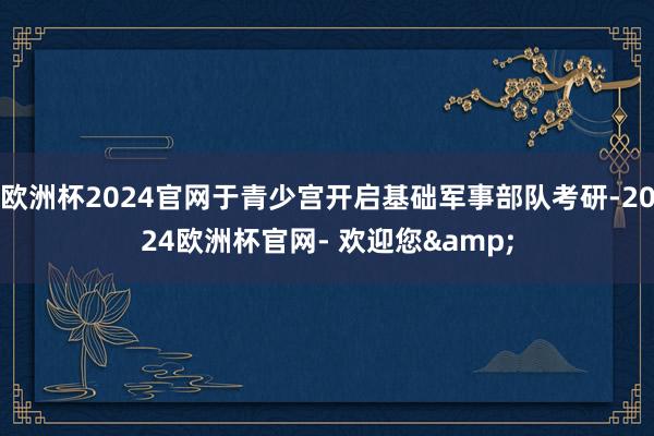 欧洲杯2024官网于青少宫开启基础军事部队考研-2024欧洲杯官网- 欢迎您&