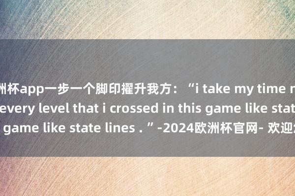 欧洲杯app一步一个脚印擢升我方：“i take my time n take my tribe every level that i crossed in this game like state lines . ”-2024欧洲杯官网- 欢迎您&