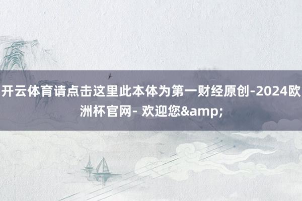 开云体育请点击这里此本体为第一财经原创-2024欧洲杯官网- 欢迎您&