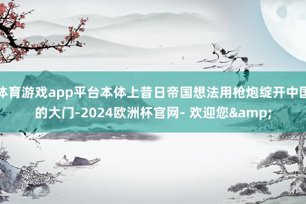 体育游戏app平台本体上昔日帝国想法用枪炮绽开中国的大门-2024欧洲杯官网- 欢迎您&