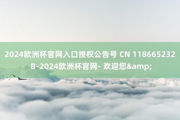 2024欧洲杯官网入口授权公告号 CN 118665232 B-2024欧洲杯官网- 欢迎您&