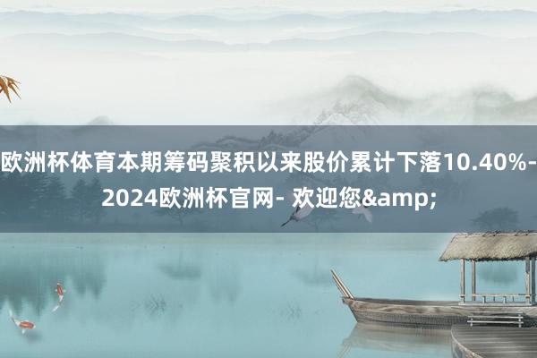 欧洲杯体育本期筹码聚积以来股价累计下落10.40%-2024欧洲杯官网- 欢迎您&