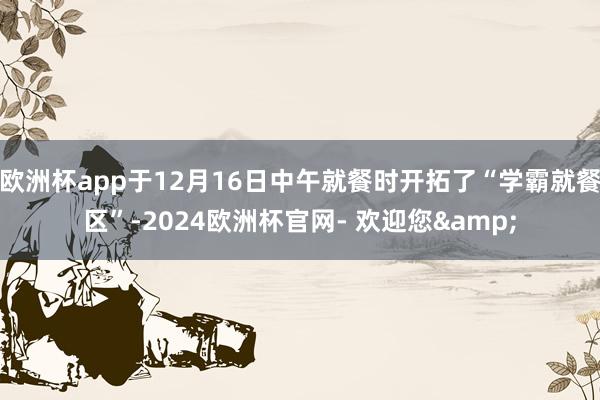 欧洲杯app于12月16日中午就餐时开拓了“学霸就餐区”-2024欧洲杯官网- 欢迎您&