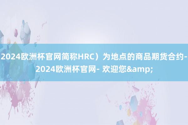 2024欧洲杯官网简称HRC）为地点的商品期货合约-2024欧洲杯官网- 欢迎您&