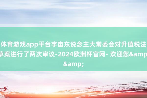 体育游戏app平台宇宙东说念主大常委会对升值税法草案进行了两次审议-2024欧洲杯官网- 欢迎您&