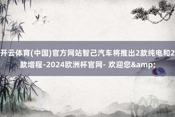 开云体育(中国)官方网站智己汽车将推出2款纯电和2款增程-2024欧洲杯官网- 欢迎您&