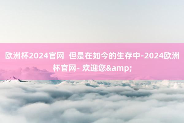 欧洲杯2024官网  但是在如今的生存中-2024欧洲杯官网- 欢迎您&