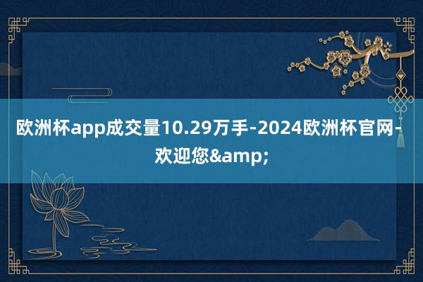 欧洲杯app成交量10.29万手-2024欧洲杯官网- 欢迎您&