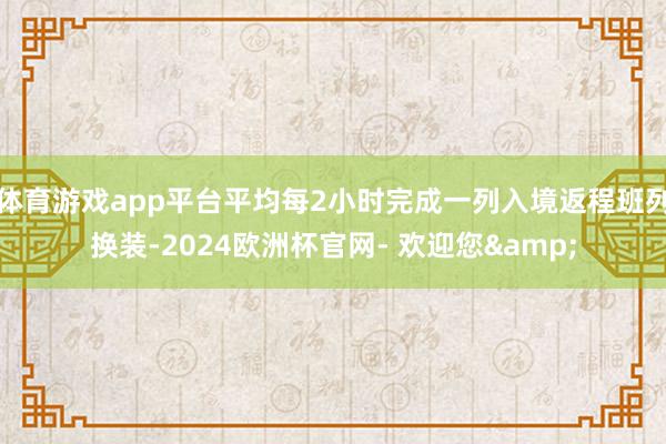 体育游戏app平台平均每2小时完成一列入境返程班列换装-2024欧洲杯官网- 欢迎您&