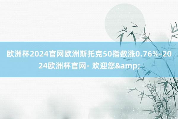 欧洲杯2024官网欧洲斯托克50指数涨0.76%-2024欧洲杯官网- 欢迎您&