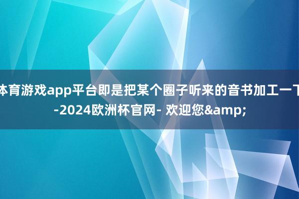 体育游戏app平台即是把某个圈子听来的音书加工一下-2024欧洲杯官网- 欢迎您&