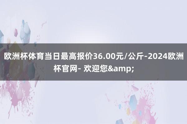 欧洲杯体育当日最高报价36.00元/公斤-2024欧洲杯官网- 欢迎您&