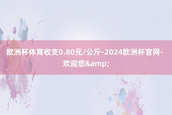 欧洲杯体育收支0.80元/公斤-2024欧洲杯官网- 欢迎您&