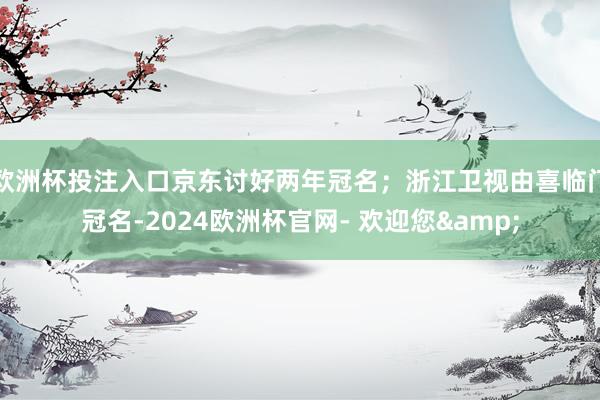 欧洲杯投注入口京东讨好两年冠名；浙江卫视由喜临门冠名-2024欧洲杯官网- 欢迎您&