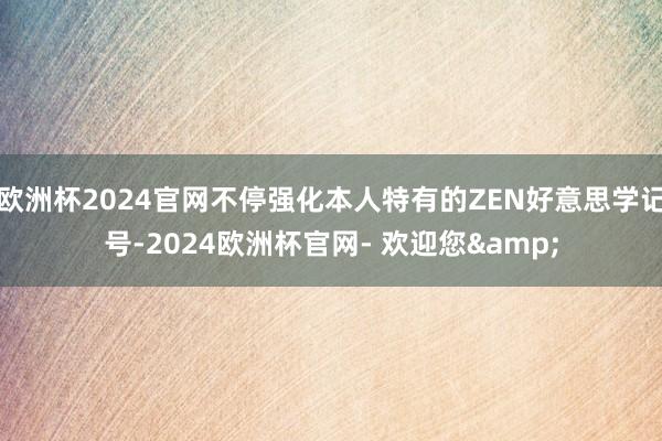 欧洲杯2024官网不停强化本人特有的ZEN好意思学记号-2024欧洲杯官网- 欢迎您&