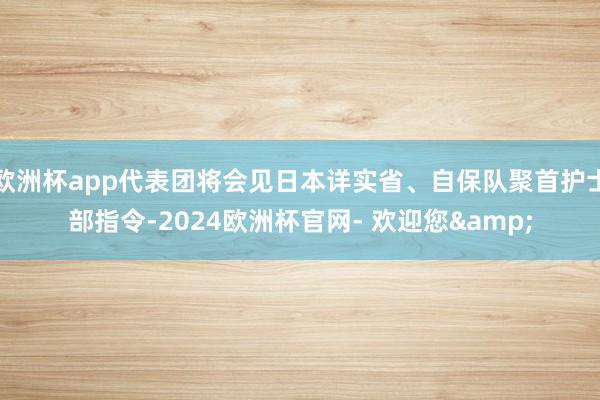 欧洲杯app代表团将会见日本详实省、自保队聚首护士部指令-2024欧洲杯官网- 欢迎您&