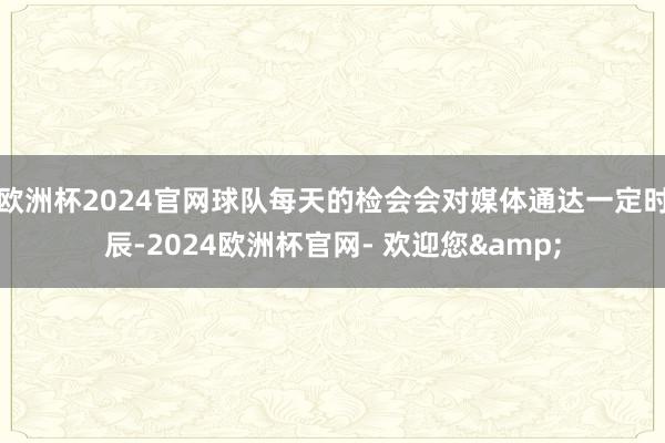 欧洲杯2024官网球队每天的检会会对媒体通达一定时辰-2024欧洲杯官网- 欢迎您&