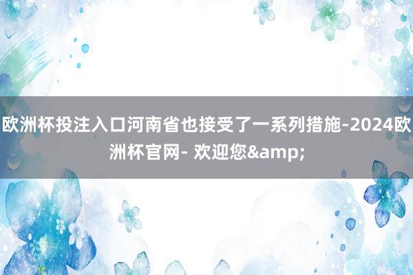 欧洲杯投注入口河南省也接受了一系列措施-2024欧洲杯官网- 欢迎您&