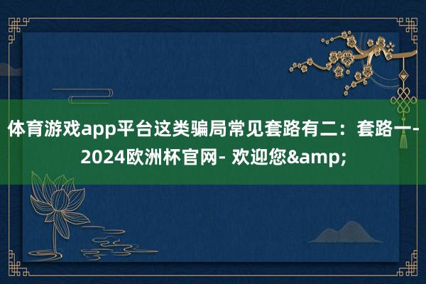 体育游戏app平台这类骗局常见套路有二：　　套路一-2024欧洲杯官网- 欢迎您&