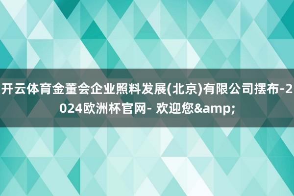 开云体育金董会企业照料发展(北京)有限公司摆布-2024欧洲杯官网- 欢迎您&