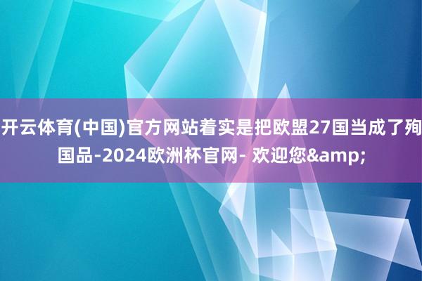 开云体育(中国)官方网站着实是把欧盟27国当成了殉国品-2024欧洲杯官网- 欢迎您&