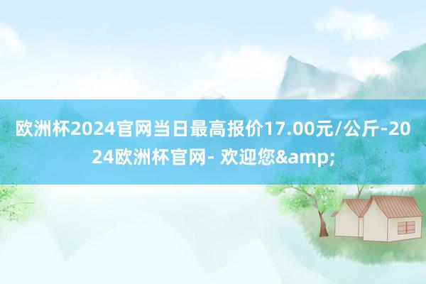 欧洲杯2024官网当日最高报价17.00元/公斤-2024欧洲杯官网- 欢迎您&