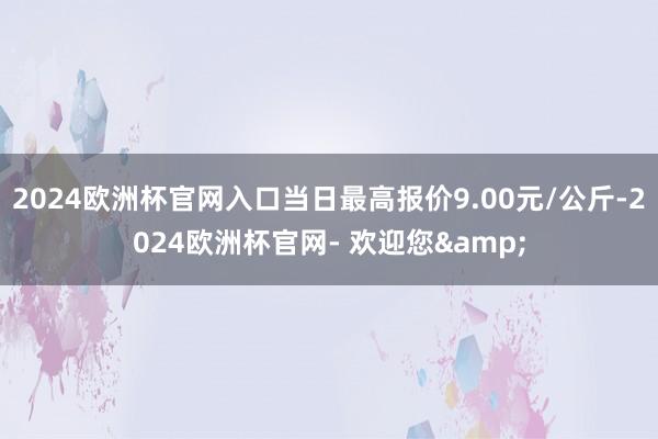 2024欧洲杯官网入口当日最高报价9.00元/公斤-2024欧洲杯官网- 欢迎您&