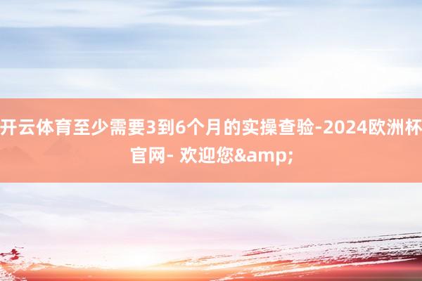 开云体育至少需要3到6个月的实操查验-2024欧洲杯官网- 欢迎您&