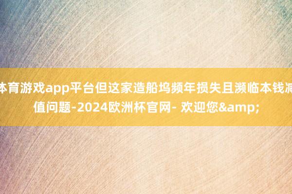 体育游戏app平台但这家造船坞频年损失且濒临本钱减值问题-2024欧洲杯官网- 欢迎您&