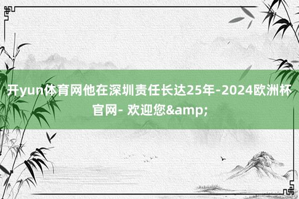 开yun体育网他在深圳责任长达25年-2024欧洲杯官网- 欢迎您&