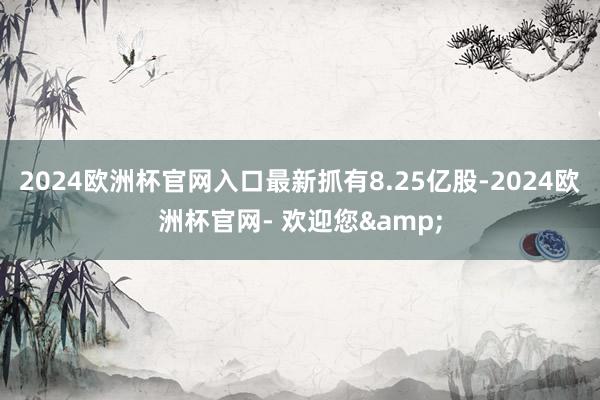 2024欧洲杯官网入口最新抓有8.25亿股-2024欧洲杯官网- 欢迎您&